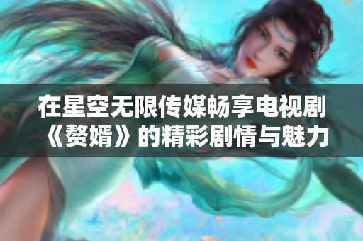 在星空无限传媒畅享电视剧《赘婿》的精彩剧情与魅力