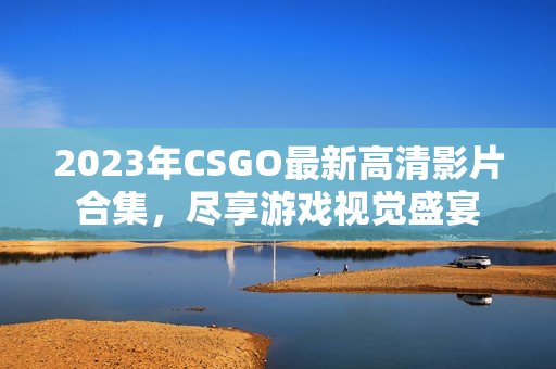 2023年CSGO最新高清影片合集，尽享游戏视觉盛宴