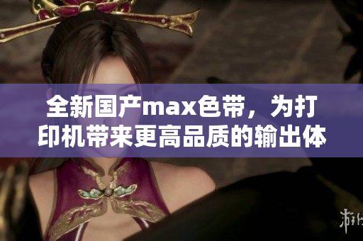 全新国产max色带，为打印机带来更高品质的输出体验