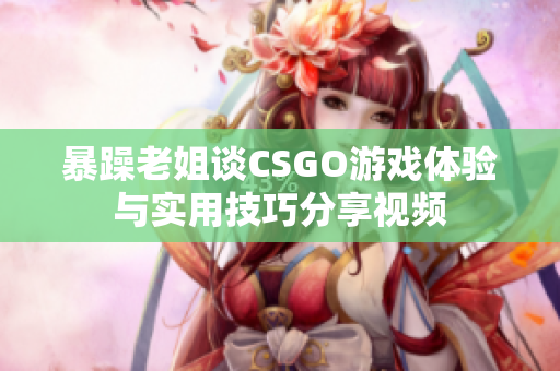 暴躁老姐谈CSGO游戏体验与实用技巧分享视频