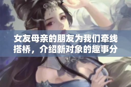 女友母亲的朋友为我们牵线搭桥，介绍新对象的趣事分享