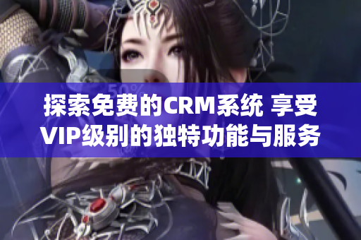 探索免费的CRM系统 享受VIP级别的独特功能与服务