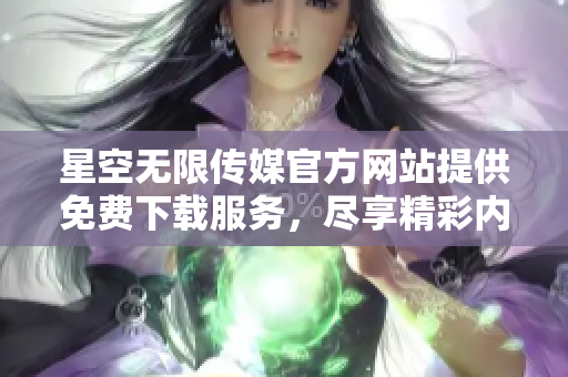 星空无限传媒官方网站提供免费下载服务，尽享精彩内容