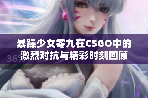 暴躁少女零九在CSGO中的激烈对抗与精彩时刻回顾