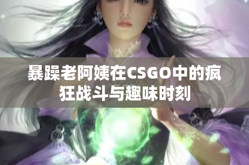 暴躁老阿姨在CSGO中的疯狂战斗与趣味时刻