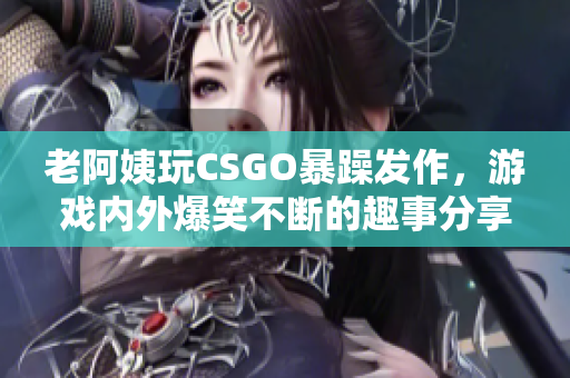 老阿姨玩CSGO暴躁发作，游戏内外爆笑不断的趣事分享