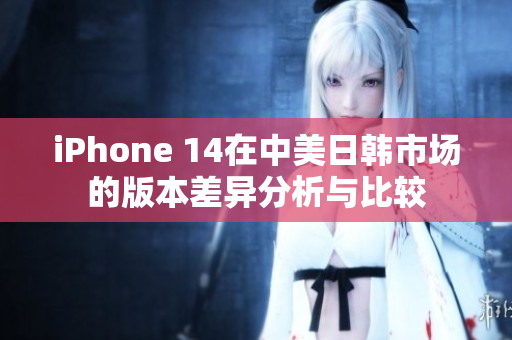 iPhone 14在中美日韩市场的版本差异分析与比较