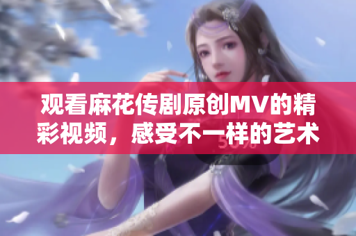 观看麻花传剧原创MV的精彩视频，感受不一样的艺术魅力