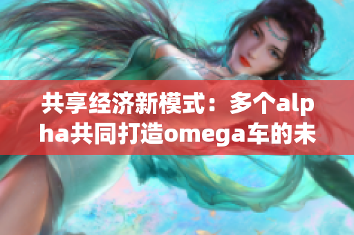 共享经济新模式：多个alpha共同打造omega车的未来之路