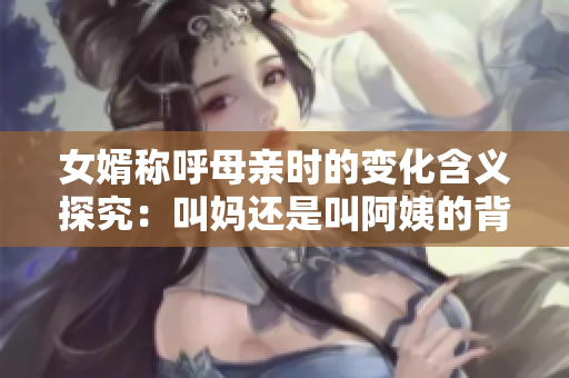 女婿称呼母亲时的变化含义探究：叫妈还是叫阿姨的背后故事