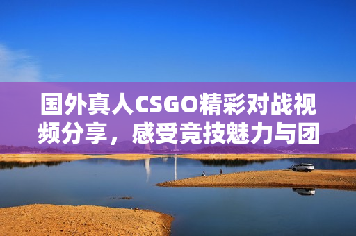 国外真人CSGO精彩对战视频分享，感受竞技魅力与团队协作