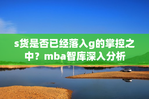 s货是否已经落入g的掌控之中？mba智库深入分析