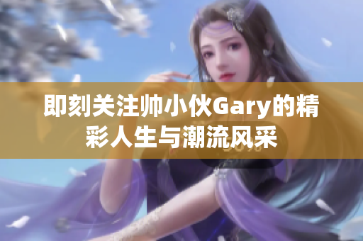 即刻关注帅小伙Gary的精彩人生与潮流风采