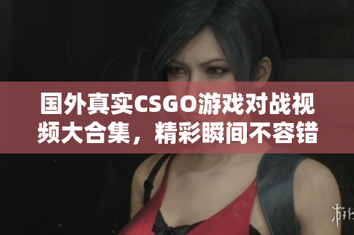 国外真实CSGO游戏对战视频大合集，精彩瞬间不容错过！