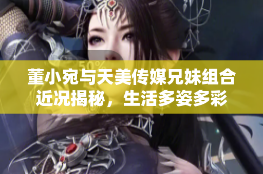 董小宛与天美传媒兄妹组合近况揭秘，生活多姿多彩