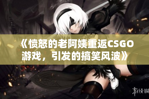 《愤怒的老阿姨重返CSGO游戏，引发的搞笑风波》