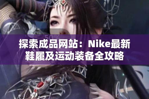 探索成品网站：Nike最新鞋履及运动装备全攻略