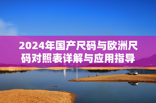 2024年国产尺码与欧洲尺码对照表详解与应用指导