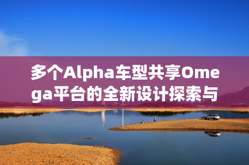 多个Alpha车型共享Omega平台的全新设计探索与创新