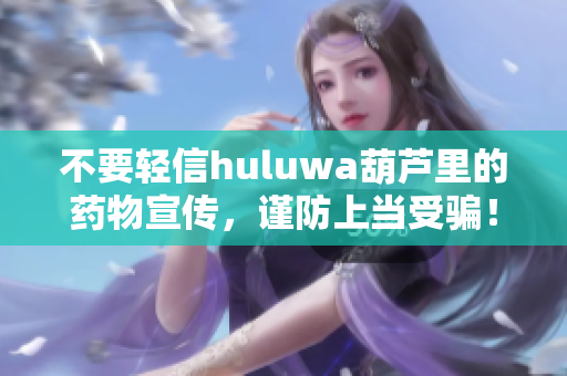 不要轻信huluwa葫芦里的药物宣传，谨防上当受骗！