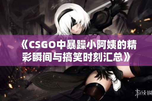 《CSGO中暴躁小阿姨的精彩瞬间与搞笑时刻汇总》