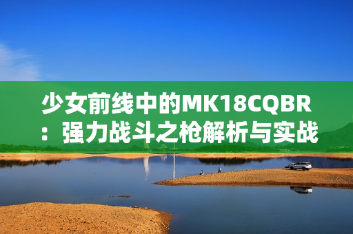 少女前线中的MK18CQBR：强力战斗之枪解析与实战表现