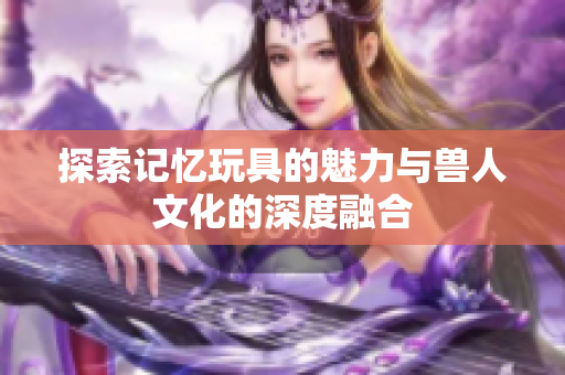 探索记忆玩具的魅力与兽人文化的深度融合