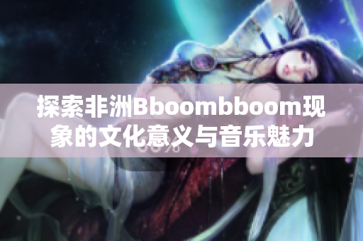 探索非洲Bboombboom现象的文化意义与音乐魅力