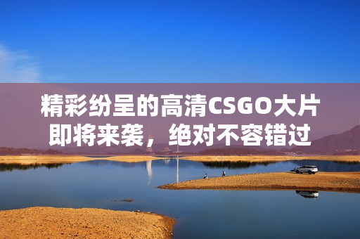 精彩纷呈的高清CSGO大片即将来袭，绝对不容错过