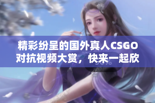 精彩纷呈的国外真人CSGO对抗视频大赏，快来一起欣赏！