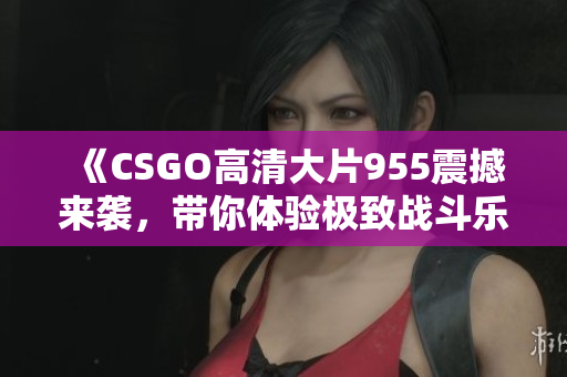 《CSGO高清大片955震撼来袭，带你体验极致战斗乐趣》