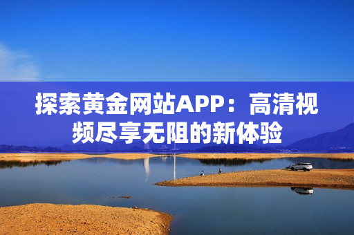 探索黄金网站APP：高清视频尽享无阻的新体验