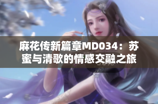 麻花传新篇章MD034：苏蜜与清歌的情感交融之旅