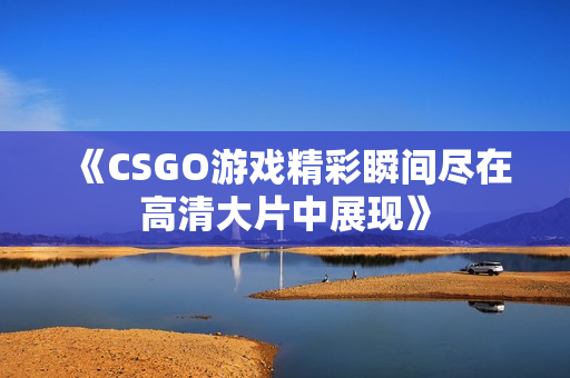 《CSGO游戏精彩瞬间尽在高清大片中展现》