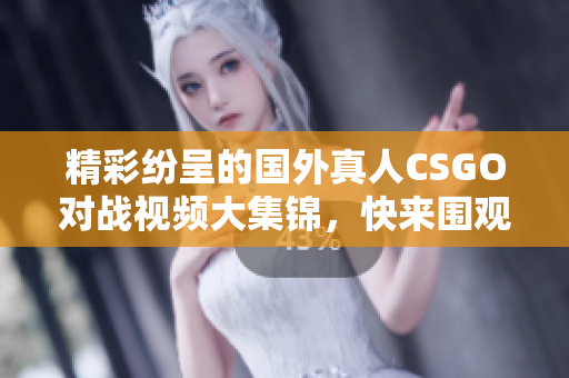 精彩纷呈的国外真人CSGO对战视频大集锦，快来围观！