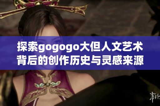 探索gogogo大但人文艺术背后的创作历史与灵感来源