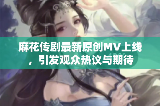 麻花传剧最新原创MV上线，引发观众热议与期待