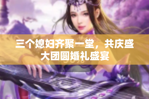 三个媳妇齐聚一堂，共庆盛大团圆婚礼盛宴