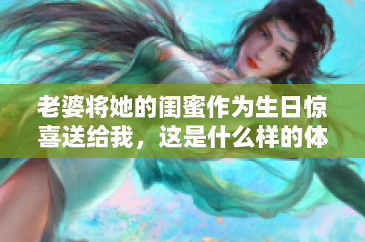 老婆将她的闺蜜作为生日惊喜送给我，这是什么样的体验