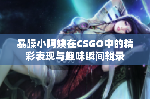 暴躁小阿姨在CSGO中的精彩表现与趣味瞬间辑录