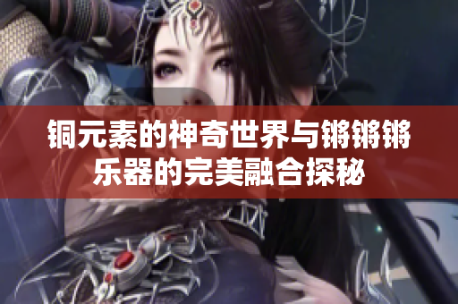 铜元素的神奇世界与锵锵锵乐器的完美融合探秘