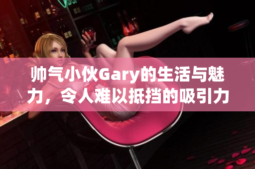 帅气小伙Gary的生活与魅力，令人难以抵挡的吸引力揭秘