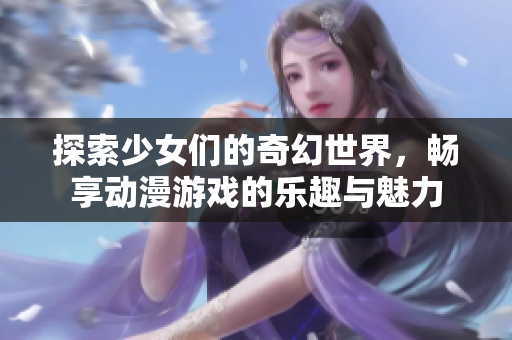 探索少女们的奇幻世界，畅享动漫游戏的乐趣与魅力