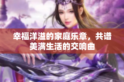 幸福洋溢的家庭乐章，共谱美满生活的交响曲