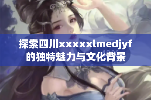 探索四川xxxxxlmedjyf的独特魅力与文化背景