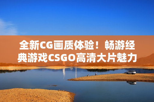 全新CG画质体验！畅游经典游戏CSGO高清大片魅力揭秘