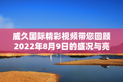 威久国际精彩视频带您回顾2022年8月9日的盛况与亮点