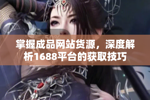 掌握成品网站货源，深度解析1688平台的获取技巧