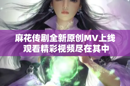 麻花传剧全新原创MV上线 观看精彩视频尽在其中