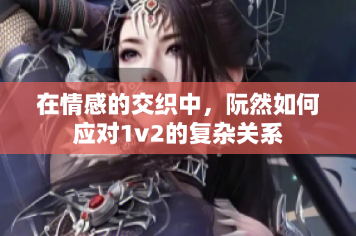 在情感的交织中，阮然如何应对1v2的复杂关系